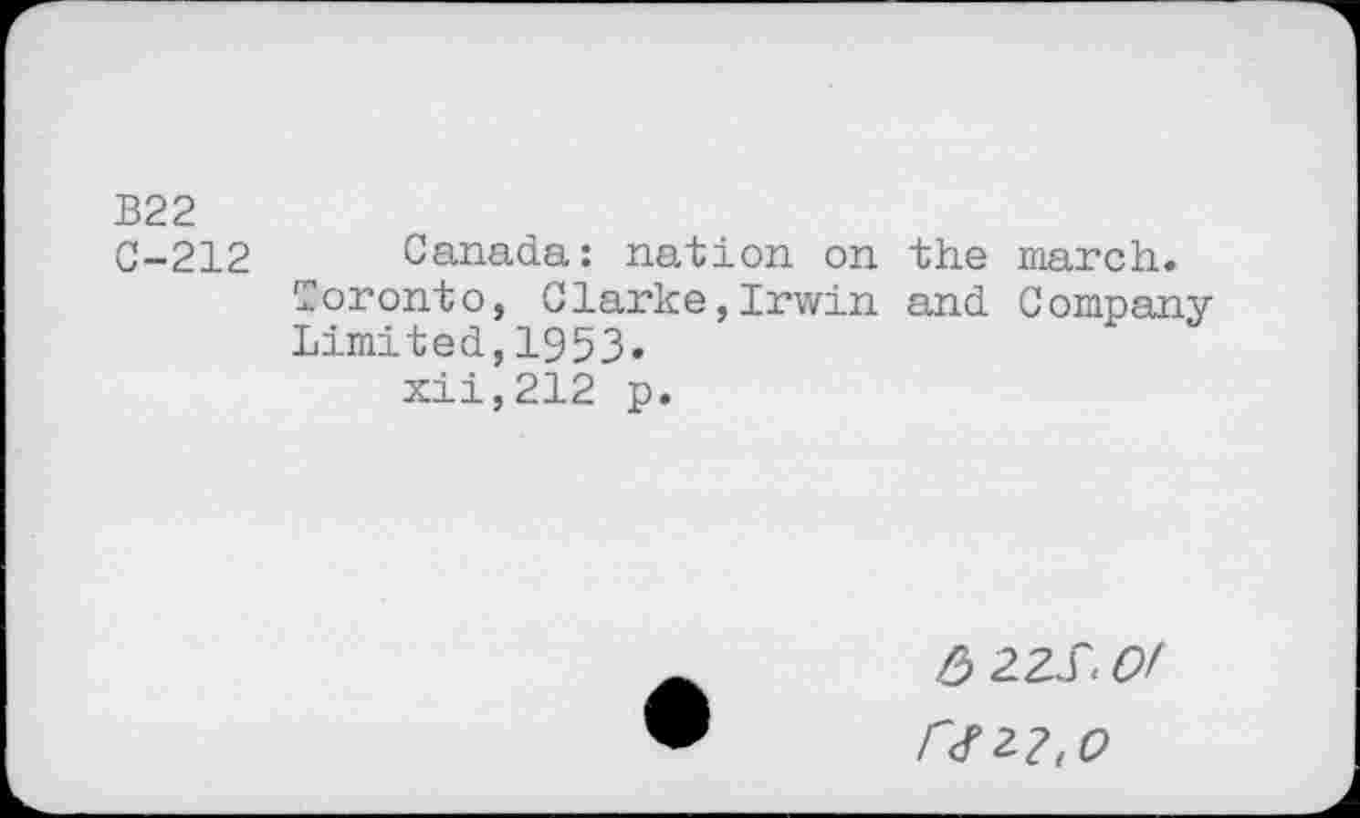 ﻿B22 C-212
Canada: nation on the march. Toronto, Clarke,Irwin and Company Limited,1953.
xii,212 p.
6 2ZÏ. Of r<rz2,0